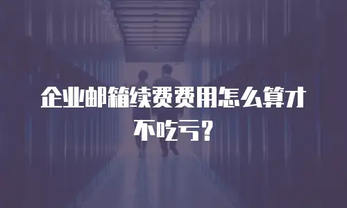 企业邮箱续费费用怎么算才不吃亏？