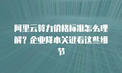 阿里云算力价格标准怎么理解？企业降本关键看这些细节