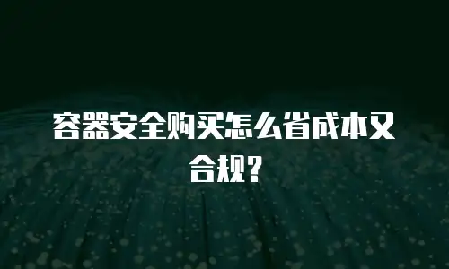 容器安全购买怎么省成本又合规？