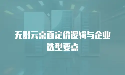 无影云桌面定价逻辑与企业选型要点
