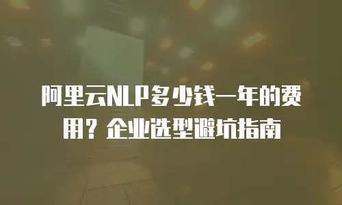 阿里云NLP多少钱一年的费用？企业选型避坑指南