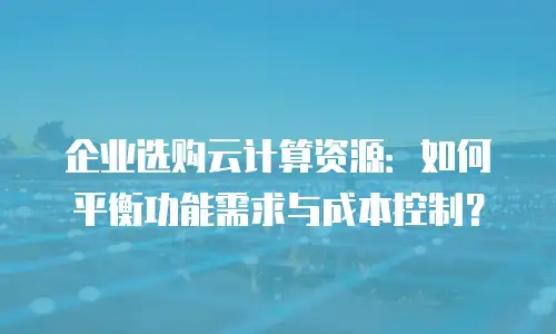 企业选购云计算资源：如何平衡功能需求与成本控制？