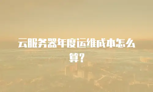 云服务器年度运维成本怎么算？