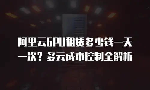 阿里云GPU租赁多少钱一天一次？多云成本控制全解析
