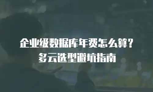 企业级数据库年费怎么算？多云选型避坑指南