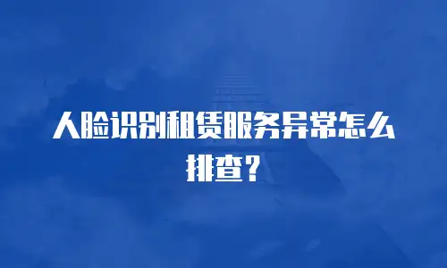 人脸识别租赁服务异常怎么排查？