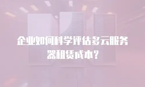 企业如何科学评估多云服务器租赁成本？