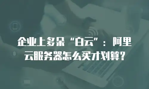 企业上多朵&ldquo;白云&rdquo;：阿里云服务器怎么买才划算？