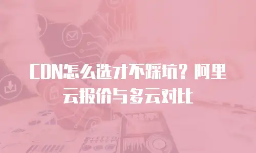 CDN怎么选才不踩坑？阿里云报价与多云对比