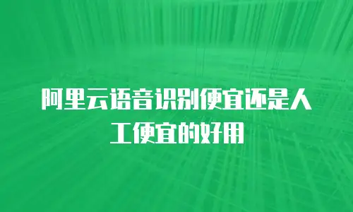 阿里云语音识别便宜还是人工便宜的好用