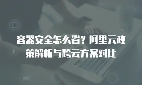 容器安全怎么省？阿里云政策解析与跨云方案对比