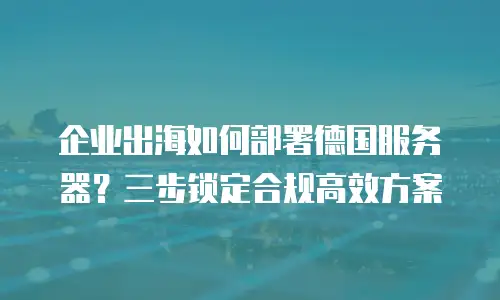 企业出海如何部署德国服务器？三步锁定合规高效方案