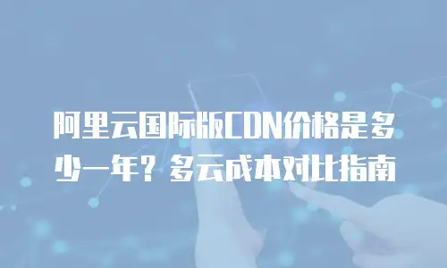 阿里云国际版CDN价格是多少一年？多云成本对比指南