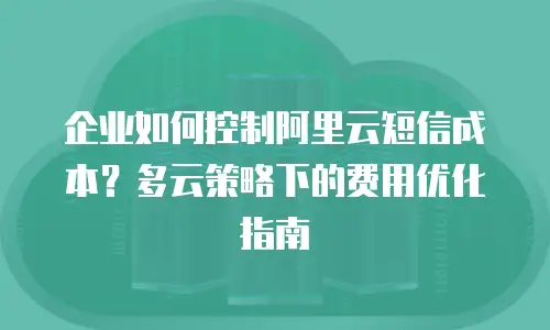 企业如何控制阿里云短信成本？多云策略下的费用优化指南
