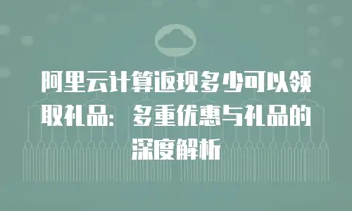 阿里云计算返现多少可以领取礼品：多重优惠与礼品的深度解析