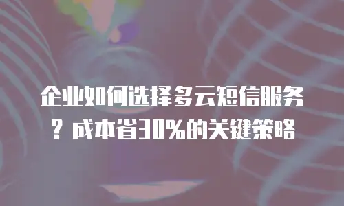 企业如何选择多云短信服务？成本省30%的关键策略