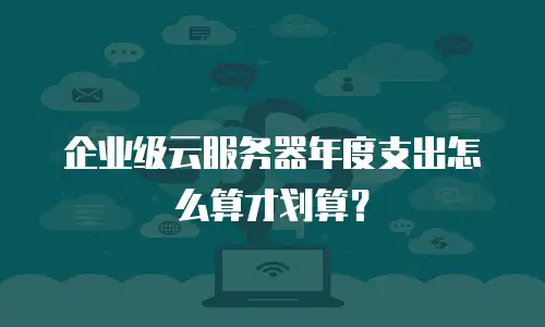 企业级云服务器年度支出怎么算才划算？