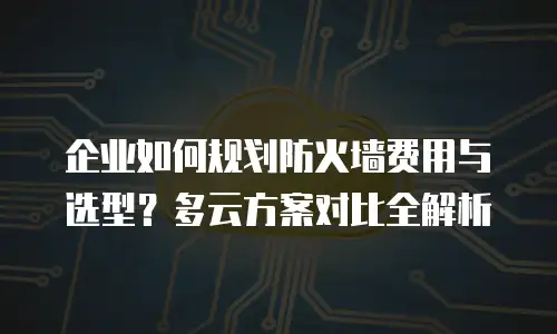 企业如何规划防火墙费用与选型？多云方案对比全解析