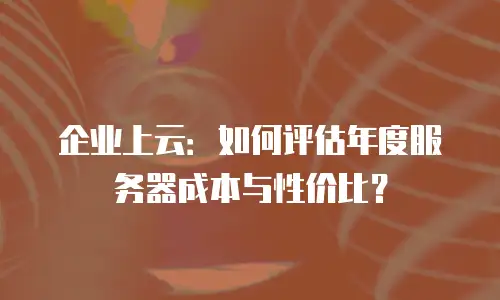 企业上云：如何评估年度服务器成本与性价比？