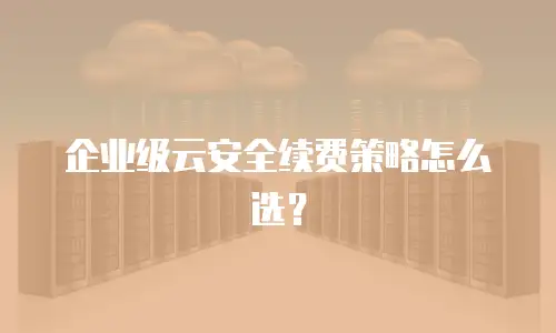 企业级云安全续费策略怎么选？
