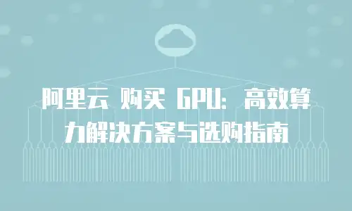 阿里云 购买 GPU：高效算力解决方案与选购指南