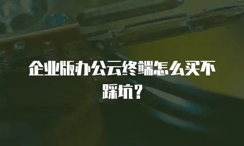 企业版办公云终端怎么买不踩坑？