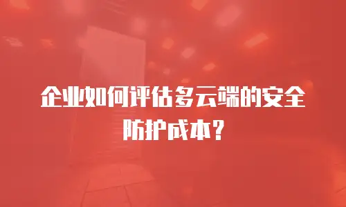 企业如何评估多云端的安全防护成本？
