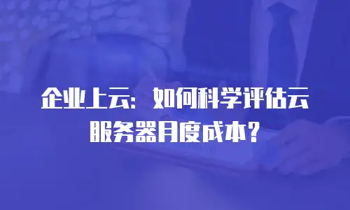 企业上云：如何科学评估云服务器月度成本？