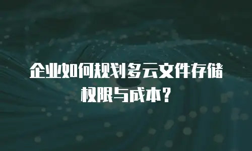 企业如何规划多云文件存储权限与成本？