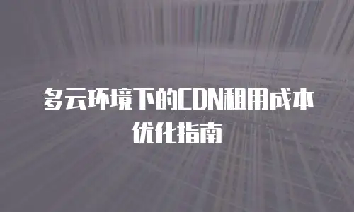 多云环境下的CDN租用成本优化指南