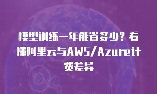 模型训练一年能省多少？看懂阿里云与AWS/Azure计费差异