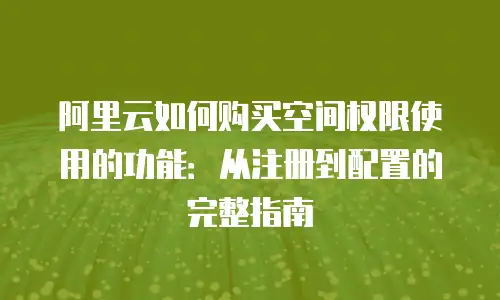 阿里云如何购买空间权限使用的功能：从注册到配置的完整指南