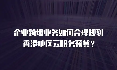 企业跨境业务如何合理规划香港地区云服务预算？