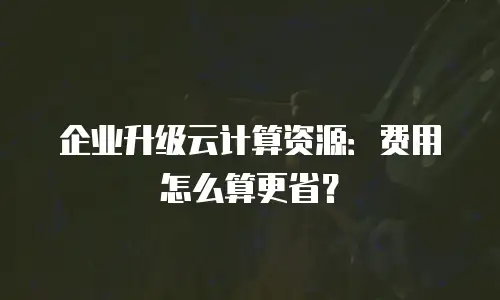 企业升级云计算资源：费用怎么算更省？