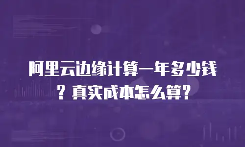 阿里云边缘计算一年多少钱？真实成本怎么算？
