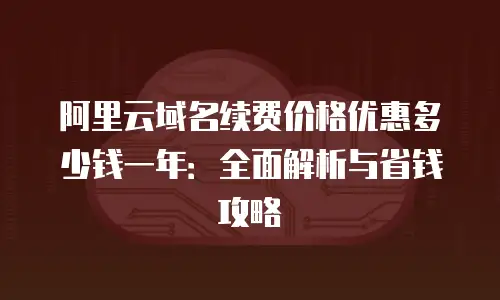 阿里云域名续费价格优惠多少钱一年：全面解析与省钱攻略