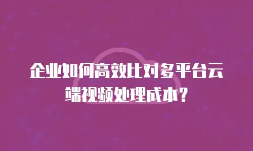 企业如何高效比对多平台云端视频处理成本？