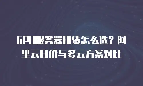 GPU服务器租赁怎么选？阿里云日价与多云方案对比