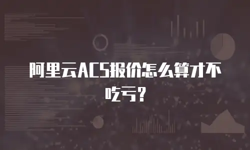阿里云ACS报价怎么算才不吃亏？