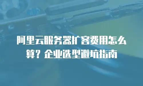 阿里云服务器扩容费用怎么算？企业选型避坑指南