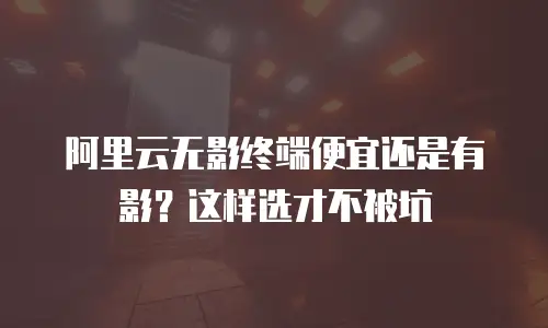 阿里云无影终端便宜还是有影？这样选才不被坑