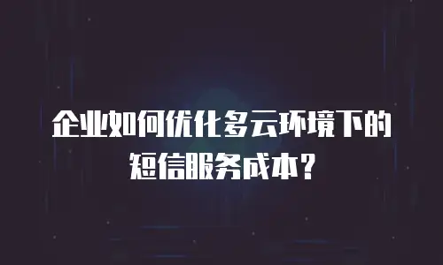 企业如何优化多云环境下的短信服务成本？