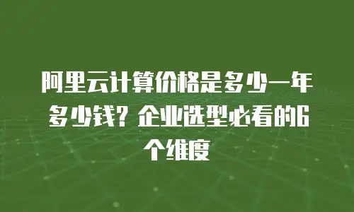 阿里云计算价格是多少一年多少钱？企业选型必看的6个维度