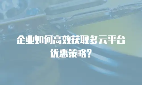 企业如何高效获取多云平台优惠策略？