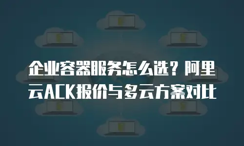 企业容器服务怎么选？阿里云ACK报价与多云方案对比