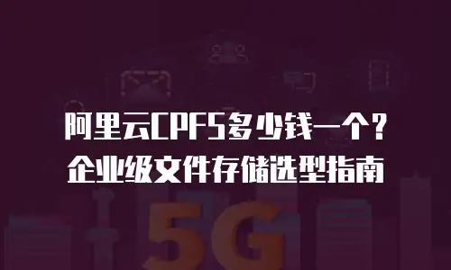 阿里云CPFS多少钱一个？企业级文件存储选型指南