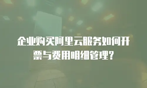 企业购买阿里云服务如何开票与费用明细管理？