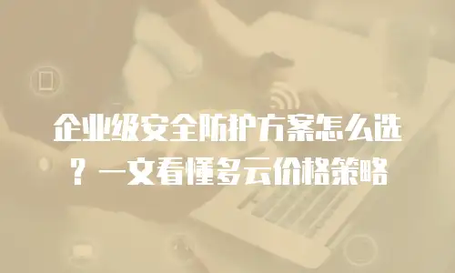 企业级安全防护方案怎么选？一文看懂多云价格策略