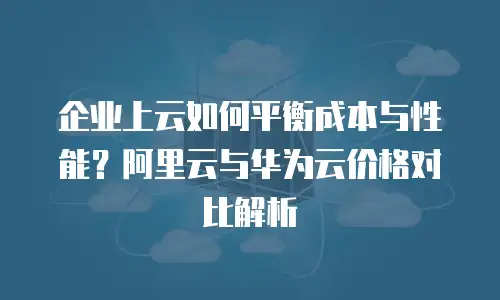 企业上云如何平衡成本与性能？阿里云与华为云价格对比解析