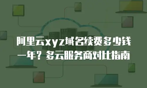 阿里云xyz域名续费多少钱一年？多云服务商对比指南
